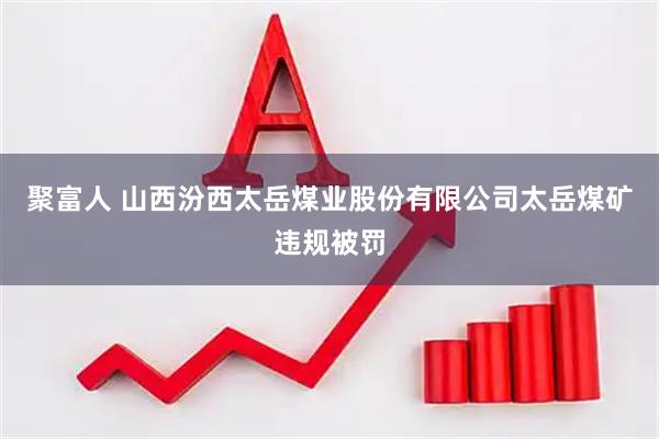 聚富人 山西汾西太岳煤业股份有限公司太岳煤矿违规被罚