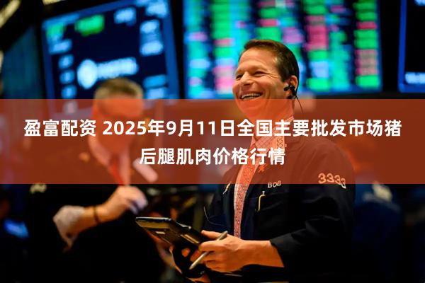 盈富配资 2025年9月11日全国主要批发市场猪后腿肌肉价格行情