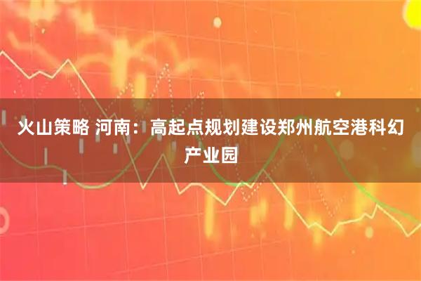 火山策略 河南：高起点规划建设郑州航空港科幻产业园