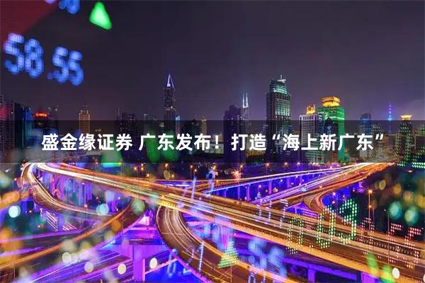 盛金缘证券 广东发布！打造“海上新广东”