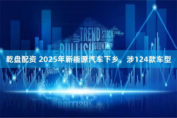 乾盘配资 2025年新能源汽车下乡，涉124款车型