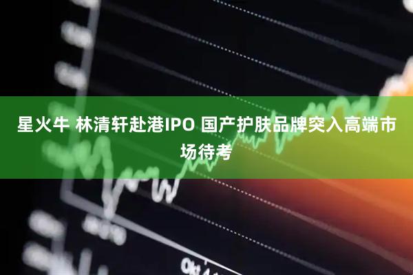 星火牛 林清轩赴港IPO 国产护肤品牌突入高端市场待考
