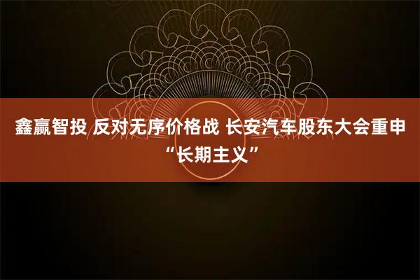 鑫赢智投 反对无序价格战 长安汽车股东大会重申“长期主义”
