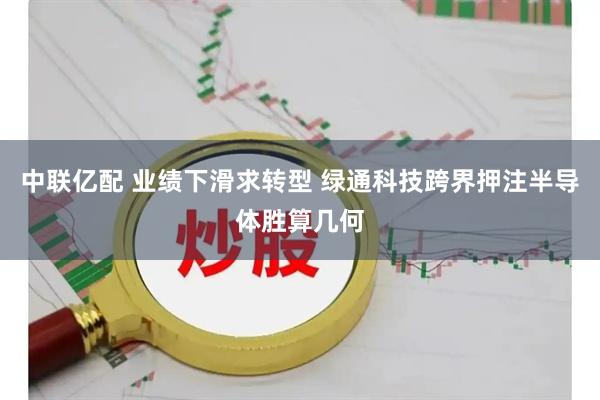 中联亿配 业绩下滑求转型 绿通科技跨界押注半导体胜算几何