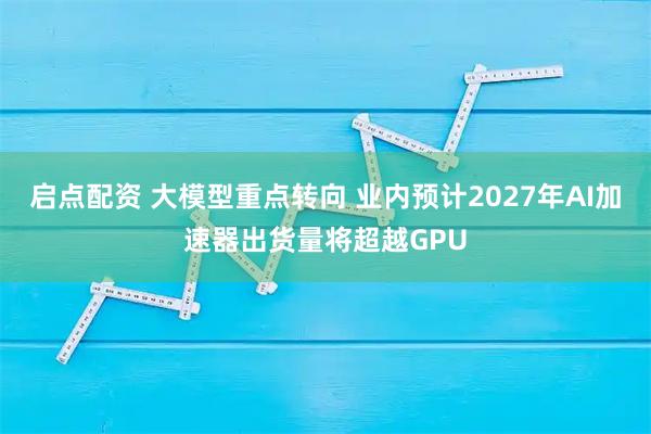 启点配资 大模型重点转向 业内预计2027年AI加速器出货量将超越GPU