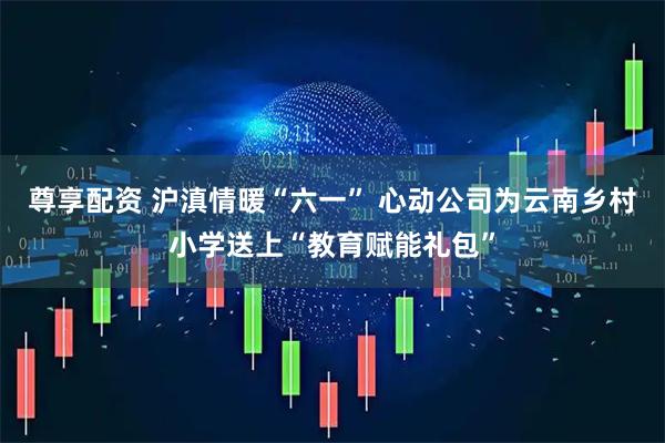 尊享配资 沪滇情暖“六一” 心动公司为云南乡村小学送上“教育赋能礼包”