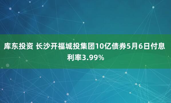库东投资 长沙开福城投集团10亿债券5月6日付息 利率3.99%
