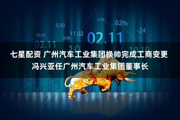 七星配资 广州汽车工业集团换帅完成工商变更 冯兴亚任广州汽车工业集团董事长