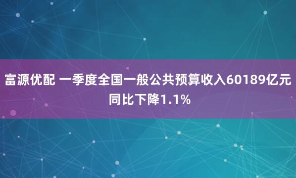 富源优配 一季度全国一般公共预算收入60189亿元 同比下降1.1%