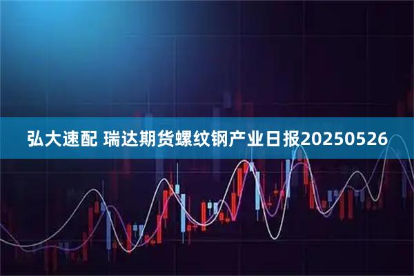 弘大速配 瑞达期货螺纹钢产业日报20250526