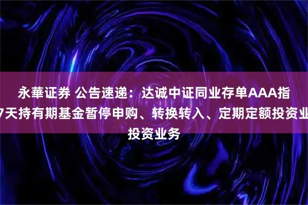 永華证券 公告速递：达诚中证同业存单AAA指数7天持有期基金暂停申购、转换转入、定期定额投资业务