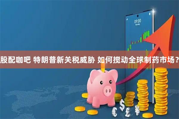 股配咖吧 特朗普新关税威胁 如何搅动全球制药市场？