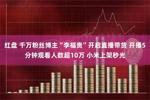 红盘 千万粉丝博主“李福贵”开启直播带货 开播5分钟观看人数超10万 小米上架秒光