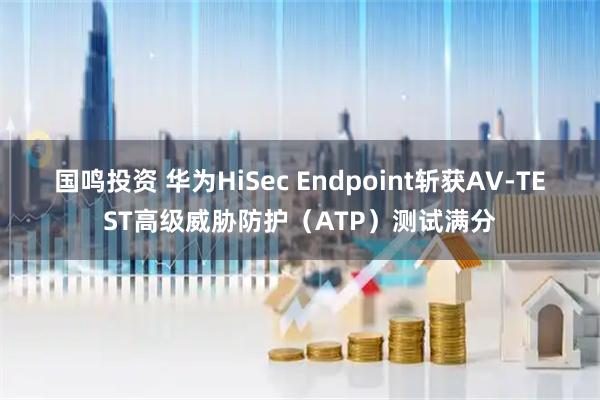 国鸣投资 华为HiSec Endpoint斩获AV-TEST高级威胁防护（ATP）测试满分