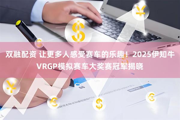 双融配资 让更多人感受赛车的乐趣！2025伊知牛VRGP模拟赛车大奖赛冠军揭晓