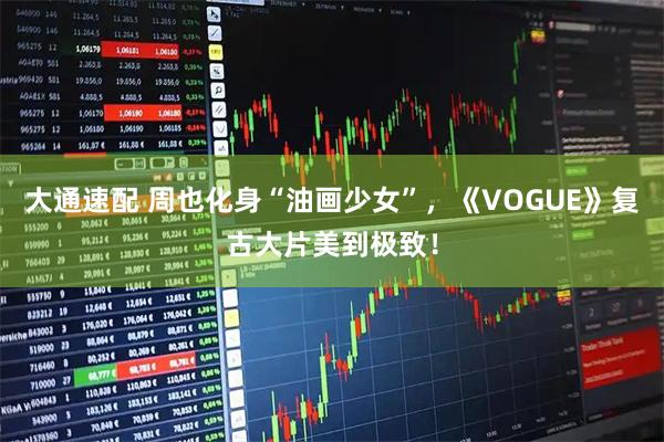大通速配 周也化身“油画少女”，《VOGUE》复古大片美到极致！