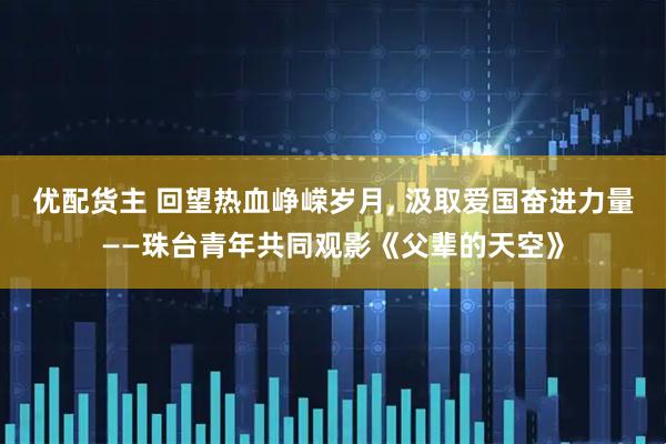 优配货主 回望热血峥嵘岁月, 汲取爱国奋进力量——珠台青年共同观影《父辈的天空》