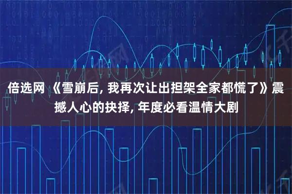 倍选网 《雪崩后, 我再次让出担架全家都慌了》震撼人心的抉择, 年度必看温情大剧