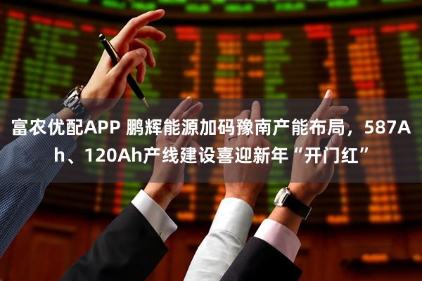 富农优配APP 鹏辉能源加码豫南产能布局，587Ah、120Ah产线建设喜迎新年“开门红”