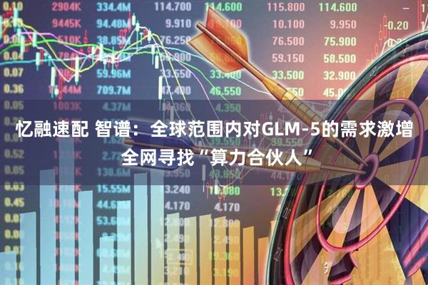 忆融速配 智谱：全球范围内对GLM-5的需求激增 全网寻找“算力合伙人”