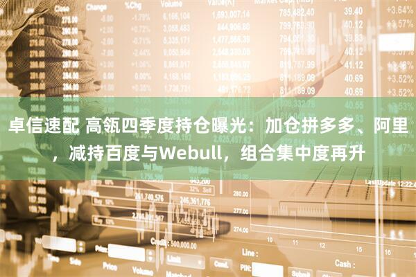 卓信速配 高瓴四季度持仓曝光：加仓拼多多、阿里，减持百度与Webull，组合集中度再升