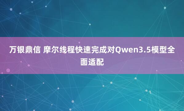 万银鼎信 摩尔线程快速完成对Qwen3.5模型全面适配