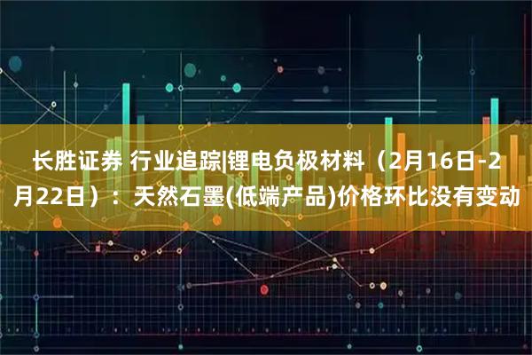 长胜证券 行业追踪|锂电负极材料（2月16日-2月22日）：天然石墨(低端产品)价格环比没有变动
