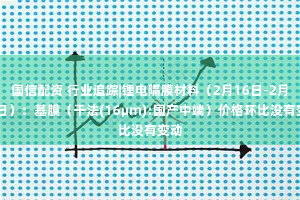 国信配资 行业追踪|锂电隔膜材料（2月16日-2月22日）：基膜（干法(16μm):国产中端）价格环比没有变动