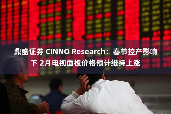 鼎盛证券 CINNO Research：春节控产影响下 2月电视面板价格预计维持上涨