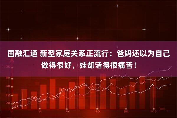 国融汇通 新型家庭关系正流行：爸妈还以为自己做得很好，娃却活得很痛苦！