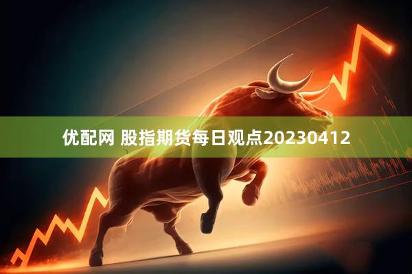 优配网 股指期货每日观点20230412