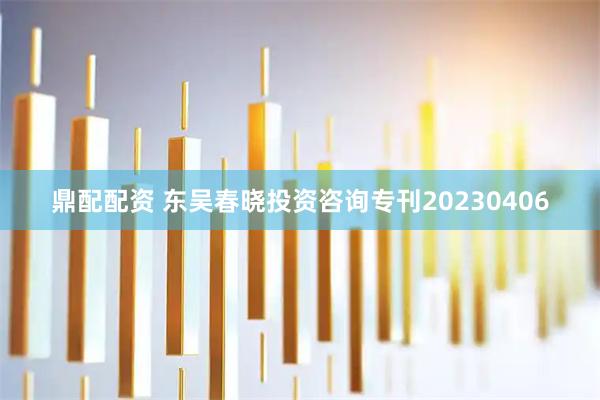 鼎配配资 东吴春晓投资咨询专刊20230406