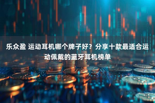 乐众盈 运动耳机哪个牌子好？分享十款最适合运动佩戴的蓝牙耳机榜单