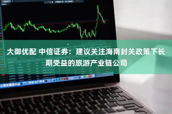 大御优配 中信证券：建议关注海南封关政策下长期受益的旅游产业链公司