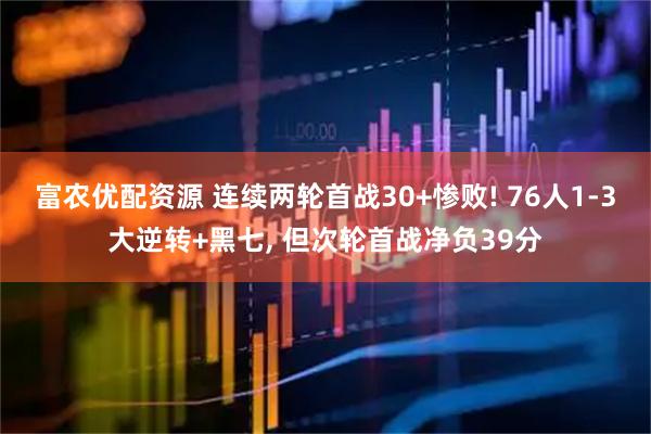 富农优配资源 连续两轮首战30+惨败! 76人1-3大逆转+黑七, 但次轮首战净负39分