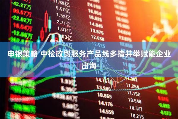 申银策略 中检政贸服务产品线多措并举赋能企业出海