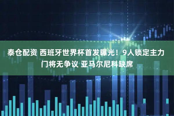 泰仓配资 西班牙世界杯首发曝光！9人锁定主力 门将无争议 亚马尔尼科缺席