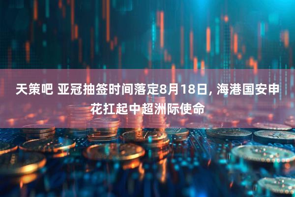 天策吧 亚冠抽签时间落定8月18日, 海港国安申花扛起中超洲际使命
